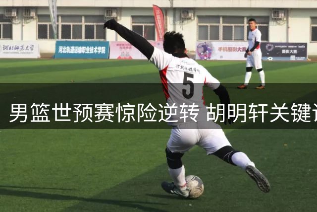 男篮世预赛惊险逆转 胡明轩关键调度激活全队