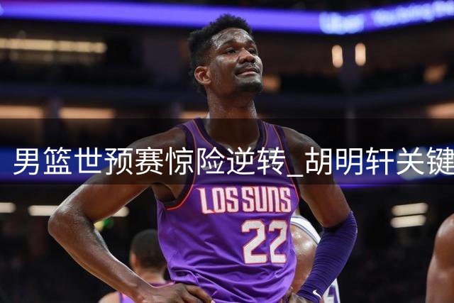 男篮世预赛惊险逆转 胡明轩关键调度激活全队